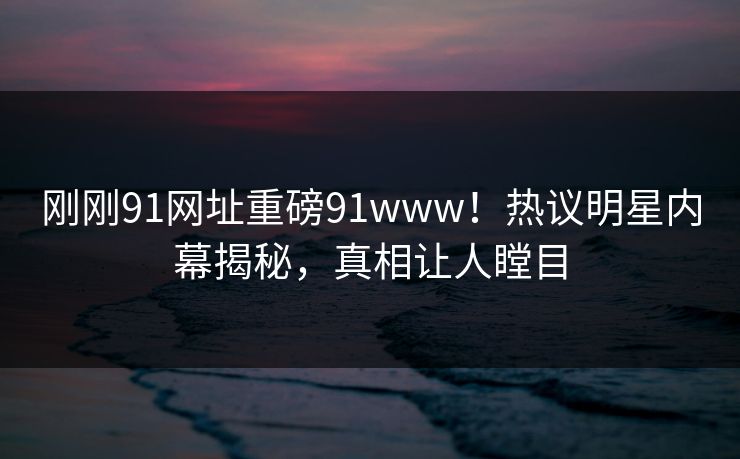 刚刚91网址重磅91www！热议明星内幕揭秘，真相让人瞠目