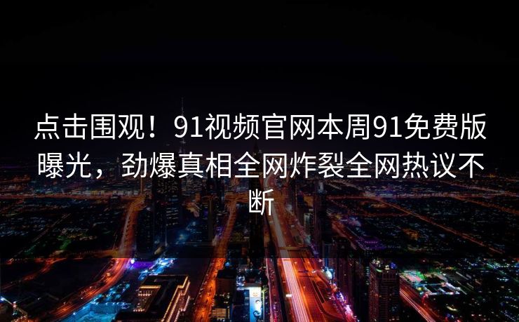 点击围观！91视频官网本周91免费版曝光，劲爆真相全网炸裂全网热议不断