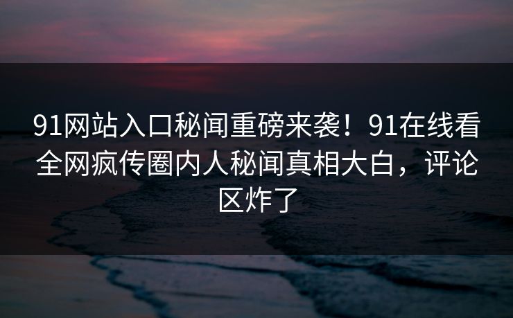 91网站入口秘闻重磅来袭！91在线看全网疯传圈内人秘闻真相大白，评论区炸了