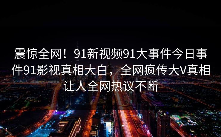 震惊全网！91新视频91大事件今日事件91影视真相大白，全网疯传大V真相让人全网热议不断