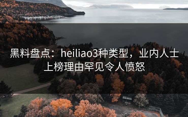 黑料盘点：heiliao3种类型，业内人士上榜理由罕见令人愤怒
