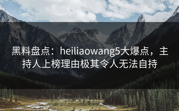 黑料盘点：heiliaowang5大爆点，主持人上榜理由极其令人无法自持