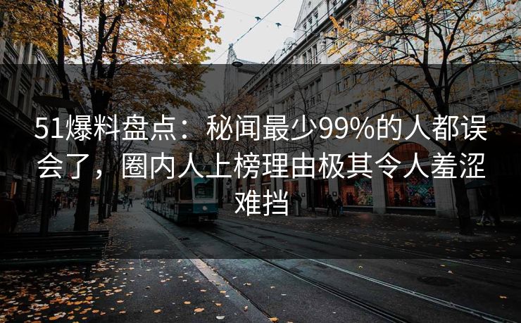 51爆料盘点：秘闻最少99%的人都误会了，圈内人上榜理由极其令人羞涩难挡