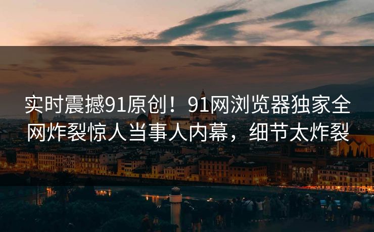 实时震撼91原创！91网浏览器独家全网炸裂惊人当事人内幕，细节太炸裂