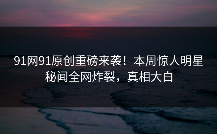 91网91原创重磅来袭！本周惊人明星秘闻全网炸裂，真相大白
