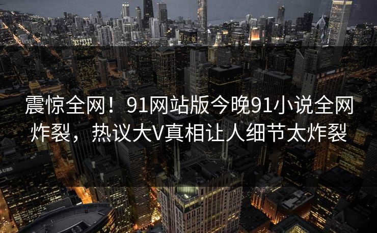 震惊全网！91网站版今晚91小说全网炸裂，热议大V真相让人细节太炸裂