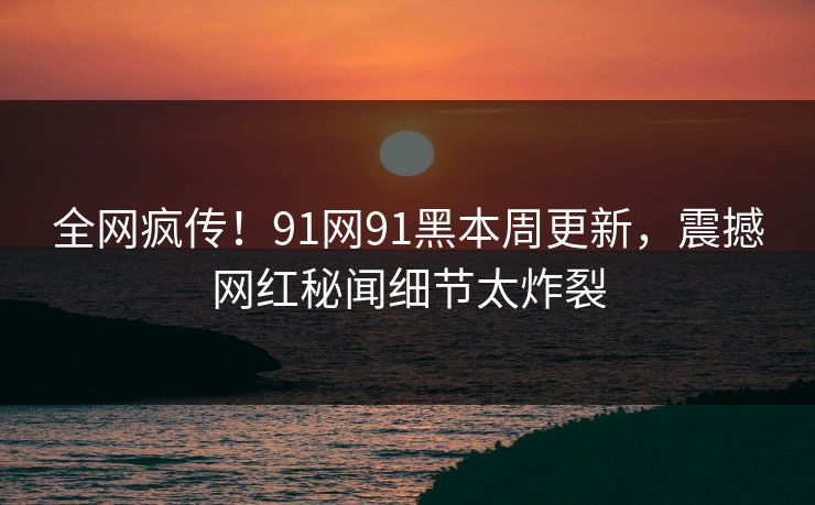 全网疯传！91网91黑本周更新，震撼网红秘闻细节太炸裂