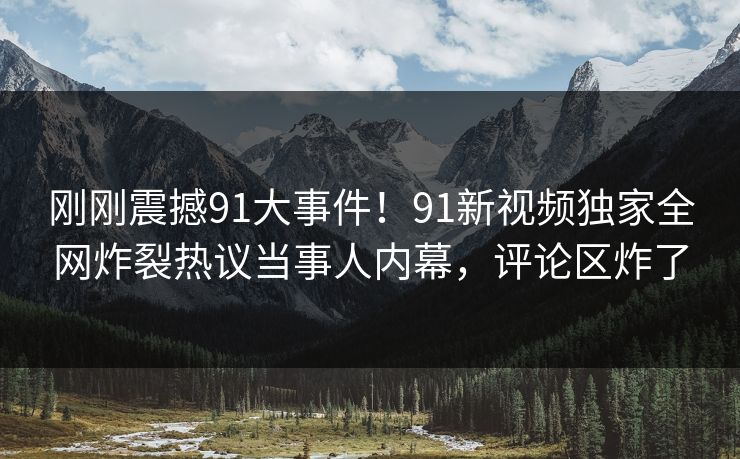 刚刚震撼91大事件！91新视频独家全网炸裂热议当事人内幕，评论区炸了