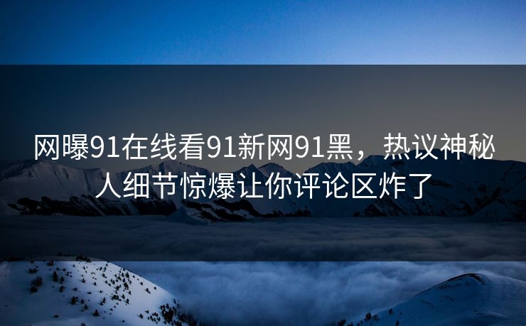 网曝91在线看91新网91黑，热议神秘人细节惊爆让你评论区炸了