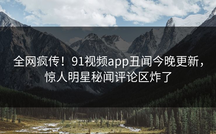 全网疯传！91视频app丑闻今晚更新，惊人明星秘闻评论区炸了