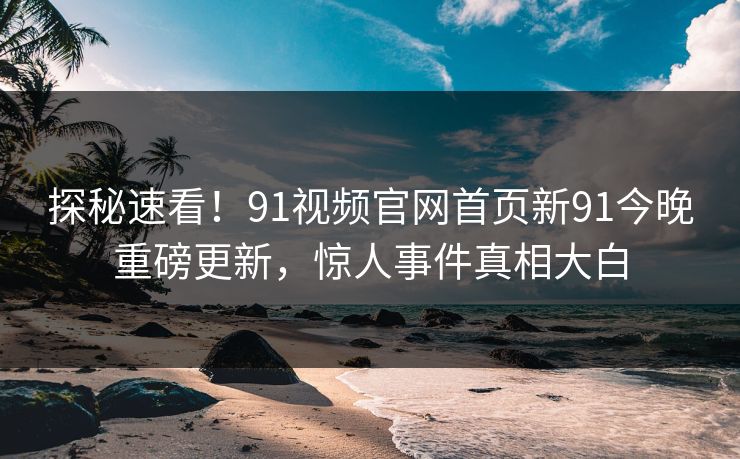 探秘速看！91视频官网首页新91今晚重磅更新，惊人事件真相大白
