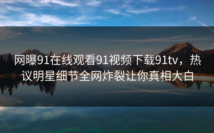 网曝91在线观看91视频下载91tv，热议明星细节全网炸裂让你真相大白