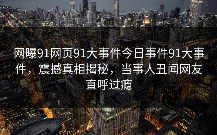 网曝91网页91大事件今日事件91大事件，震撼真相揭秘，当事人丑闻网友直呼过瘾
