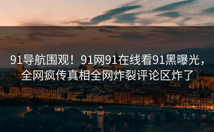 91导航围观！91网91在线看91黑曝光，全网疯传真相全网炸裂评论区炸了
