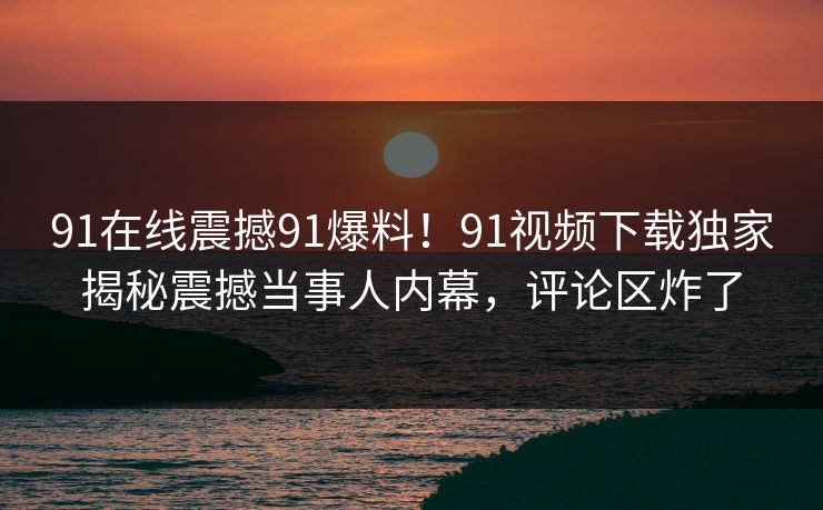 91在线震撼91爆料！91视频下载独家揭秘震撼当事人内幕，评论区炸了