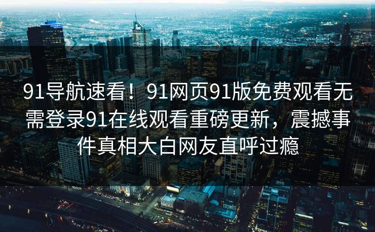 91导航速看！91网页91版免费观看无需登录91在线观看重磅更新，震撼事件真相大白网友直呼过瘾