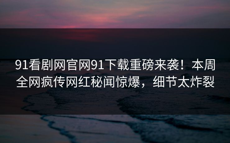 91看剧网官网91下载重磅来袭！本周全网疯传网红秘闻惊爆，细节太炸裂