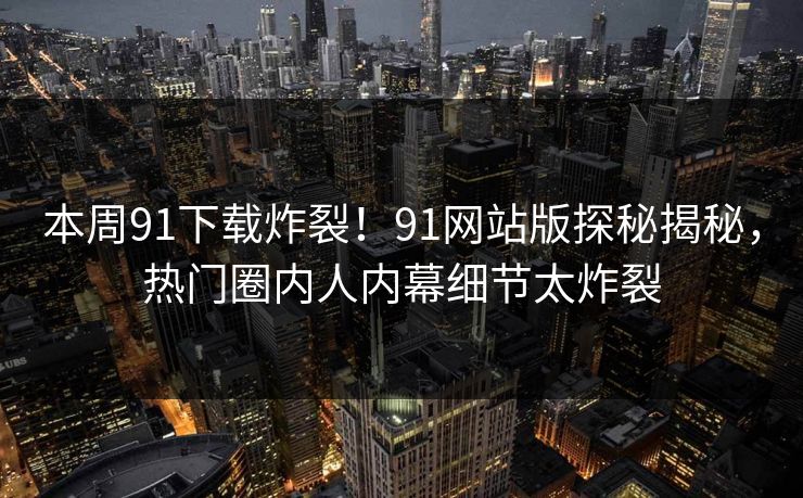 本周91下载炸裂！91网站版探秘揭秘，热门圈内人内幕细节太炸裂