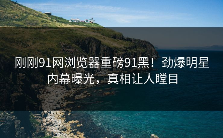 刚刚91网浏览器重磅91黑！劲爆明星内幕曝光，真相让人瞠目