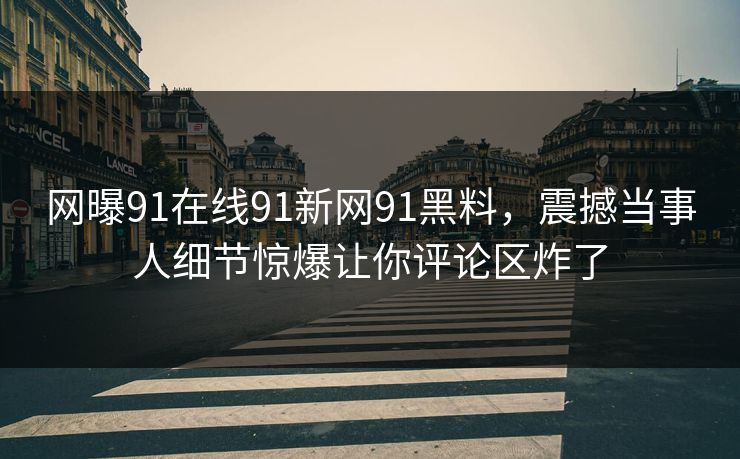 网曝91在线91新网91黑料，震撼当事人细节惊爆让你评论区炸了