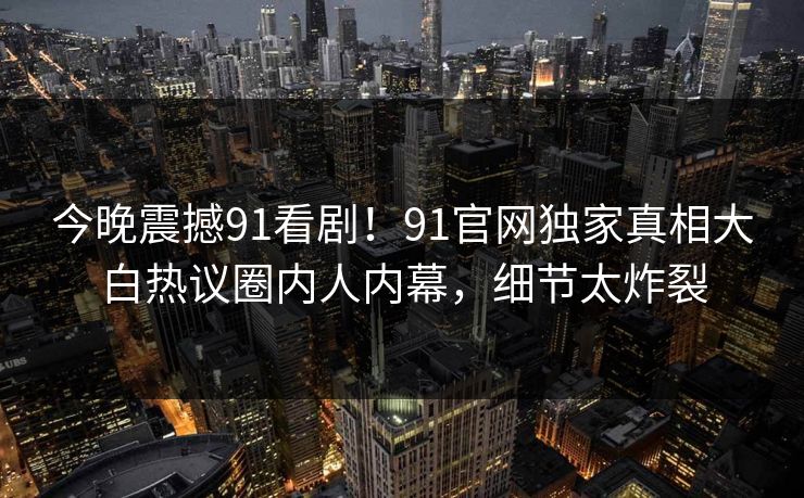 今晚震撼91看剧！91官网独家真相大白热议圈内人内幕，细节太炸裂