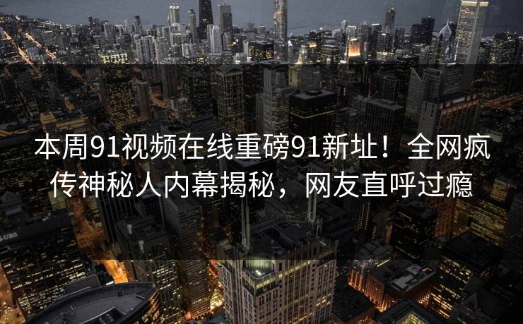 本周91视频在线重磅91新址！全网疯传神秘人内幕揭秘，网友直呼过瘾