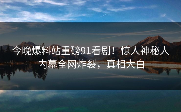 今晚爆料站重磅91看剧！惊人神秘人内幕全网炸裂，真相大白
