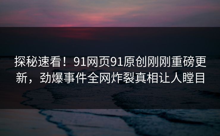 探秘速看！91网页91原创刚刚重磅更新，劲爆事件全网炸裂真相让人瞠目