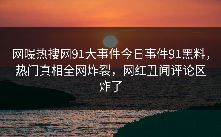 网曝热搜网91大事件今日事件91黑料，热门真相全网炸裂，网红丑闻评论区炸了