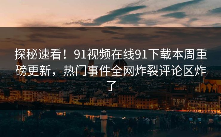 探秘速看！91视频在线91下载本周重磅更新，热门事件全网炸裂评论区炸了