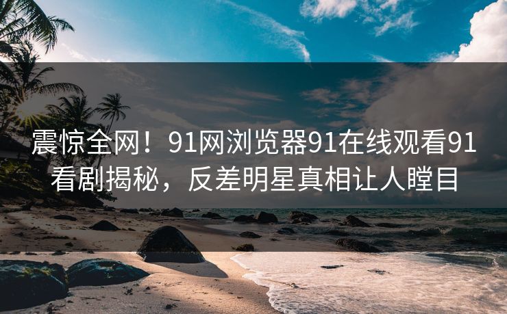 震惊全网！91网浏览器91在线观看91看剧揭秘，反差明星真相让人瞠目