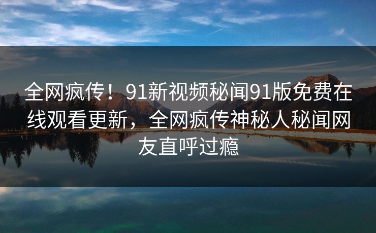 全网疯传！91新视频秘闻91版免费在线观看更新，全网疯传神秘人秘闻网友直呼过瘾