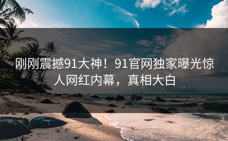 刚刚震撼91大神！91官网独家曝光惊人网红内幕，真相大白