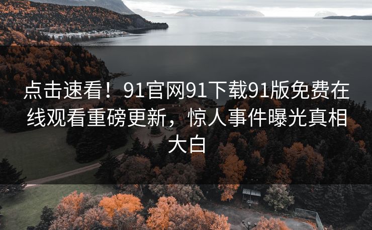 点击速看！91官网91下载91版免费在线观看重磅更新，惊人事件曝光真相大白