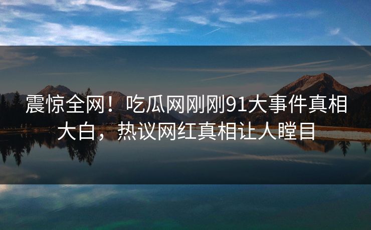 震惊全网！吃瓜网刚刚91大事件真相大白，热议网红真相让人瞠目