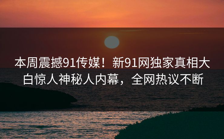 本周震撼91传媒！新91网独家真相大白惊人神秘人内幕，全网热议不断