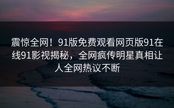 震惊全网！91版免费观看网页版91在线91影视揭秘，全网疯传明星真相让人全网热议不断