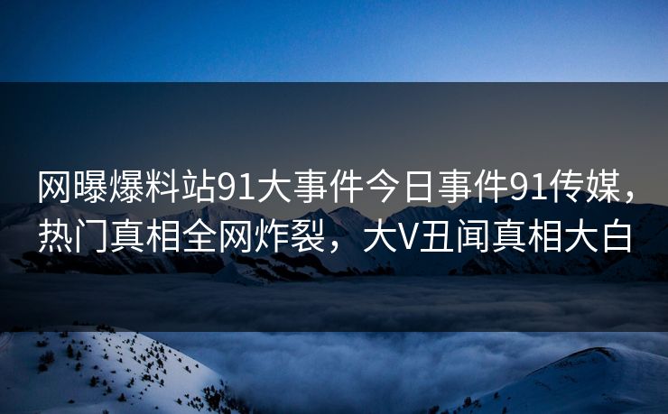 网曝爆料站91大事件今日事件91传媒，热门真相全网炸裂，大V丑闻真相大白