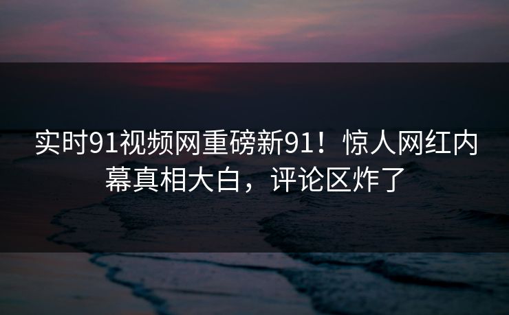 实时91视频网重磅新91！惊人网红内幕真相大白，评论区炸了