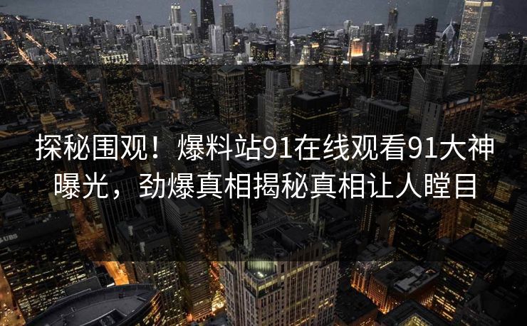 探秘围观！爆料站91在线观看91大神曝光，劲爆真相揭秘真相让人瞠目