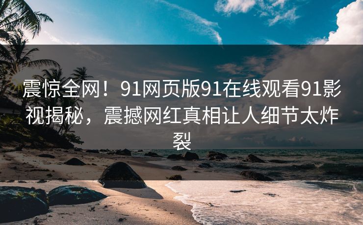 震惊全网！91网页版91在线观看91影视揭秘，震撼网红真相让人细节太炸裂
