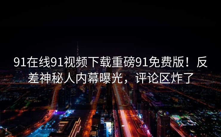 91在线91视频下载重磅91免费版！反差神秘人内幕曝光，评论区炸了