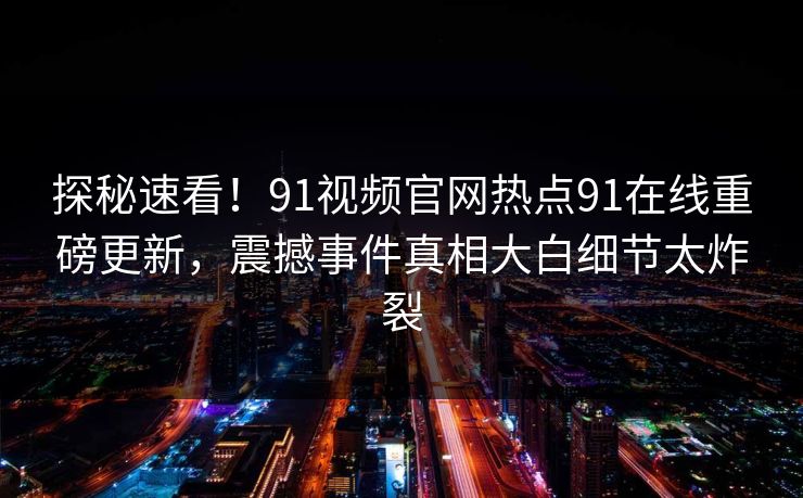 探秘速看！91视频官网热点91在线重磅更新，震撼事件真相大白细节太炸裂