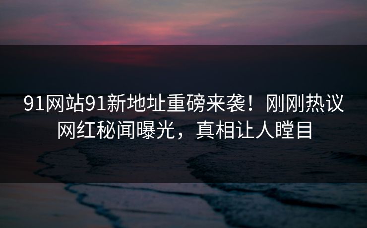 91网站91新地址重磅来袭！刚刚热议网红秘闻曝光，真相让人瞠目