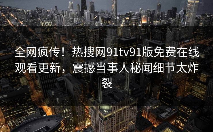 全网疯传！热搜网91tv91版免费在线观看更新，震撼当事人秘闻细节太炸裂
