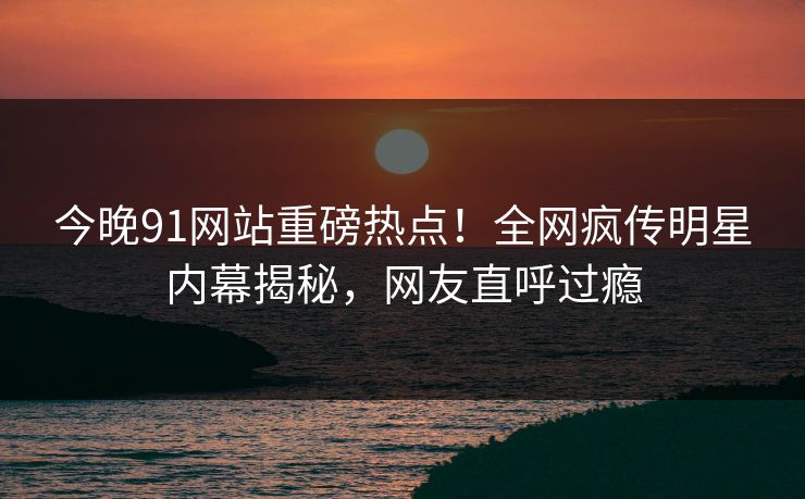 今晚91网站重磅热点！全网疯传明星内幕揭秘，网友直呼过瘾