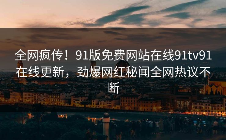 全网疯传！91版免费网站在线91tv91在线更新，劲爆网红秘闻全网热议不断