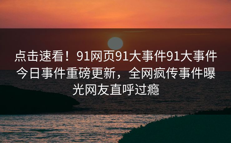 点击速看！91网页91大事件91大事件今日事件重磅更新，全网疯传事件曝光网友直呼过瘾