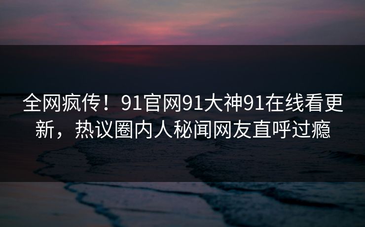 全网疯传！91官网91大神91在线看更新，热议圈内人秘闻网友直呼过瘾