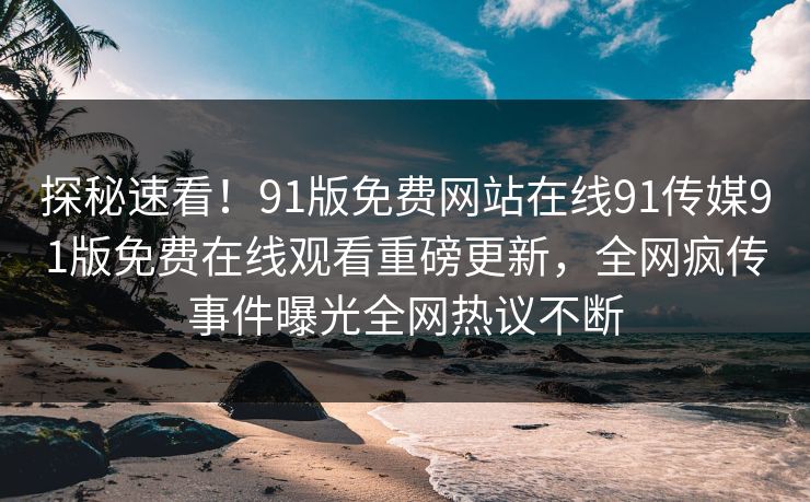 探秘速看！91版免费网站在线91传媒91版免费在线观看重磅更新，全网疯传事件曝光全网热议不断